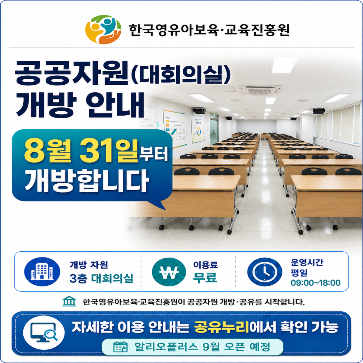 공공자원(대회의실) 개방 안내
8월 31일부터 개방합니다

개방 자원 - 3층 대회의실
이용료 - 무료
운영시간 평일 - 09:00~18:00
한국영유아보육·교육진흥원이 공공자원 개방·공유를 시작합니다.

자세한 이용 안내는 공유누리에서 확인 가능
알리오플러스 9월 오픈 예정